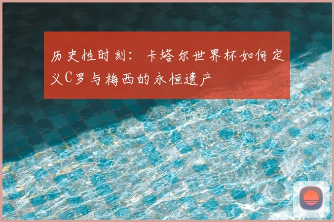 历史性时刻：卡塔尔世界杯如何定义C罗与梅西的永恒遗产