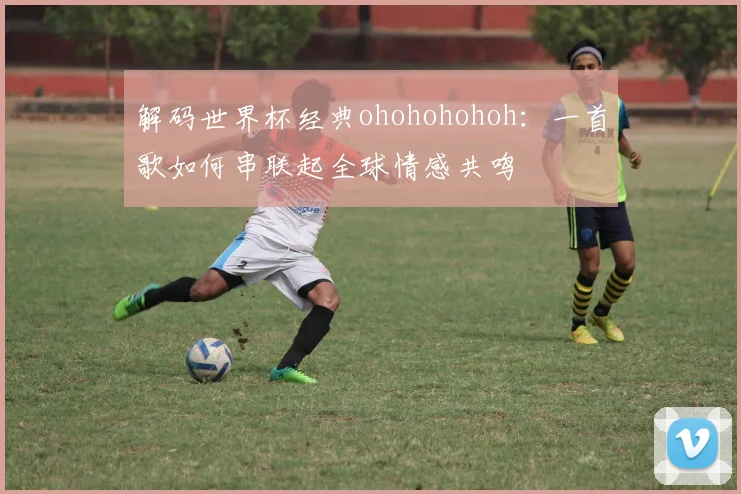 解码世界杯经典ohohohohoh：一首歌如何串联起全球情感共鸣