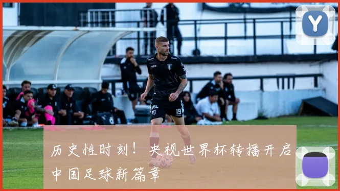 历史性时刻！央视世界杯转播开启中国足球新篇章