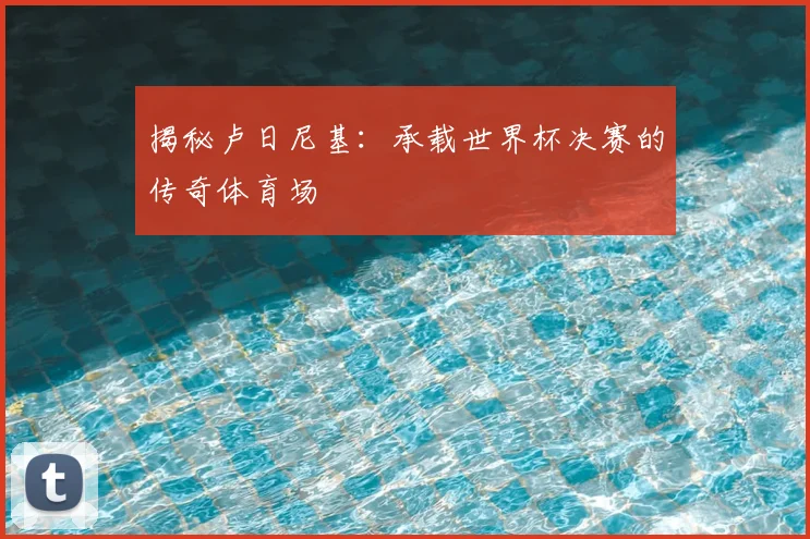 揭秘卢日尼基：承载世界杯决赛的传奇体育场