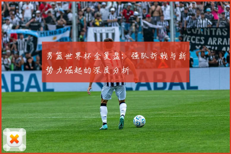 男篮世界杯全复盘:强队折戟与新势力崛起的深度分析