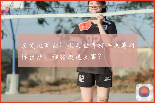 历史性时刻！女足世界杯半决赛对阵出炉，谁将挺进决赛？