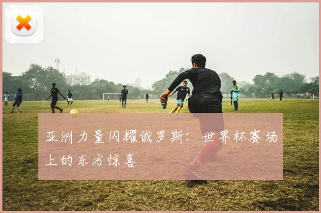 亚洲力量闪耀俄罗斯:世界杯赛场上的东方惊喜