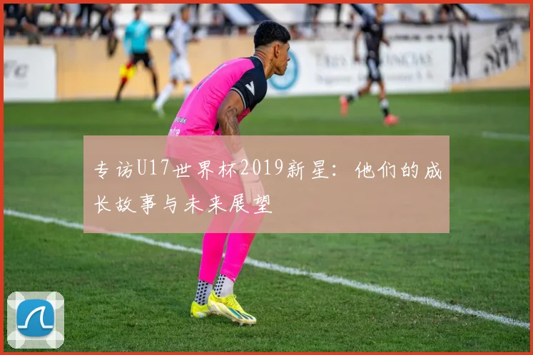 专访U17世界杯2019新星:他们的成长故事与未来展望