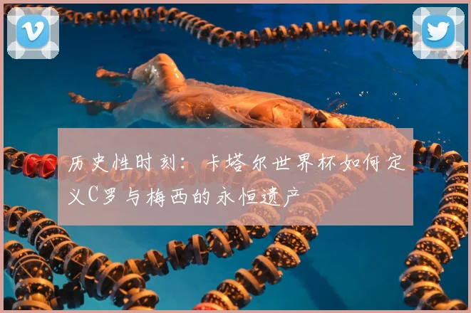 历史性时刻：卡塔尔世界杯如何定义C罗与梅西的永恒遗产