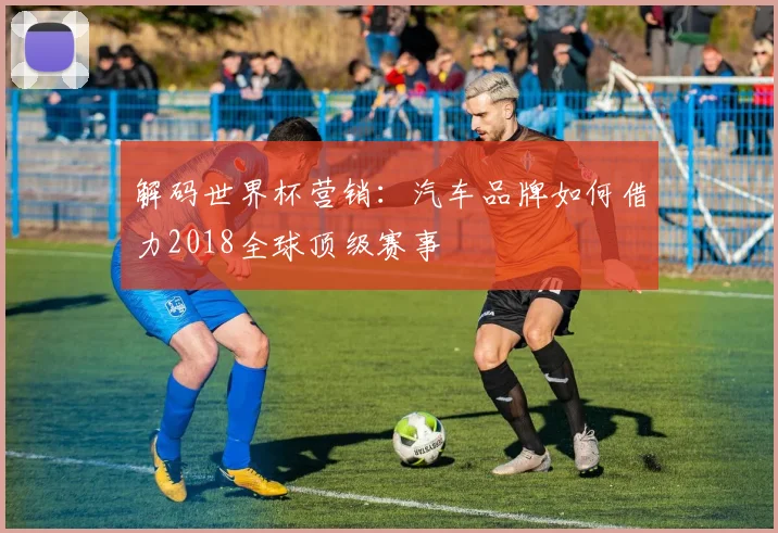 解码世界杯营销：汽车品牌如何借力2018全球顶级赛事