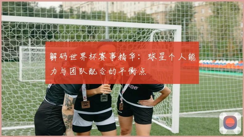 解码世界杯赛事精华：球星个人能力与团队配合的平衡点