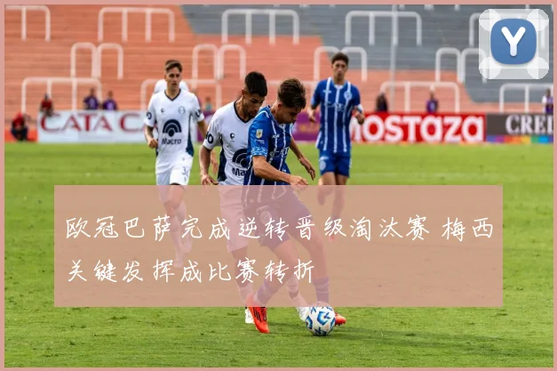 欧冠巴萨完成逆转晋级淘汰赛 梅西关键发挥成比赛转折