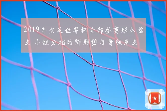 2019年女足世界杯全部参赛球队盘点 小组分档对阵形势与晋级看点