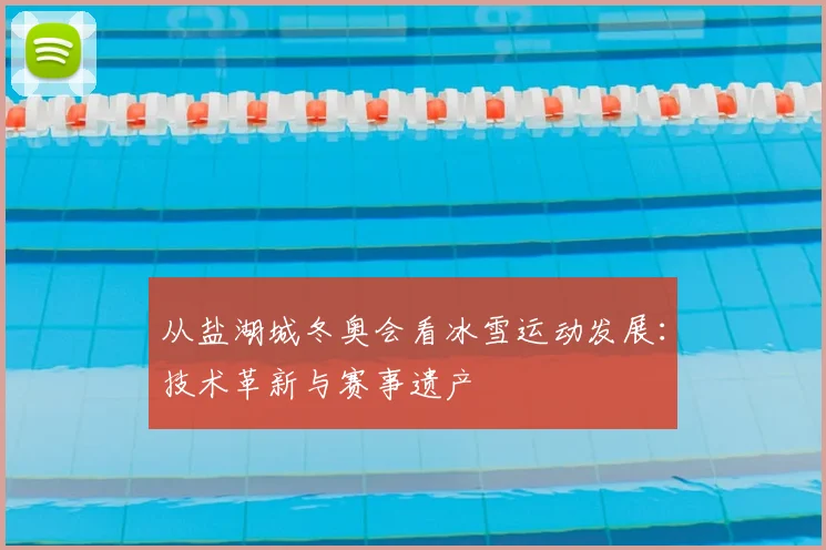 从盐湖城冬奥会看冰雪运动发展：技术革新与赛事遗产