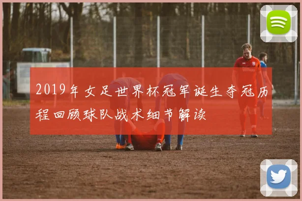 2019年女足世界杯冠军诞生夺冠历程回顾球队战术细节解读