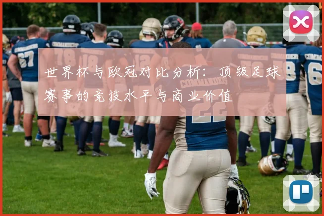世界杯与欧冠对比分析：顶级足球赛事的竞技水平与商业价值