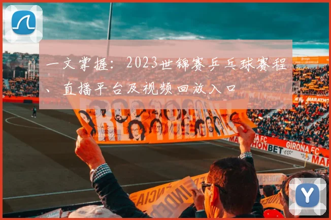 一文掌握:2023世锦赛乒乓球赛程、直播平台及视频回放入口