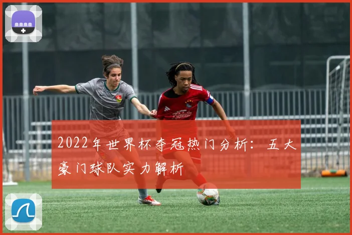 2022年世界杯夺冠热门分析：五大豪门球队实力解析