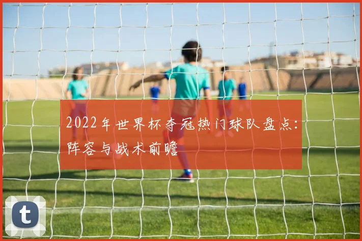 2022年世界杯夺冠热门球队盘点：阵容与战术前瞻