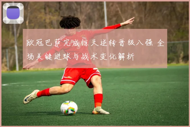 欧冠巴萨完成惊天逆转晋级八强 全场关键进球与战术变化解析