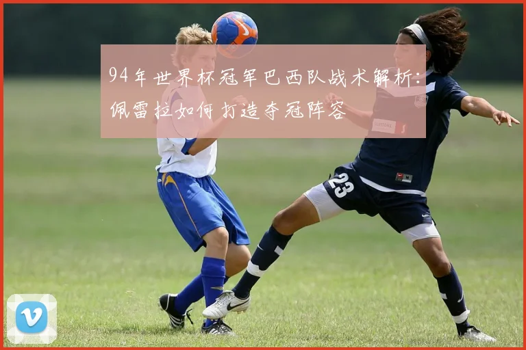 94年世界杯冠军巴西队战术解析：佩雷拉如何打造夺冠阵容