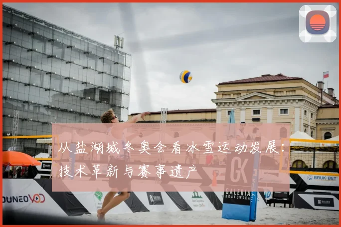 从盐湖城冬奥会看冰雪运动发展：技术革新与赛事遗产
