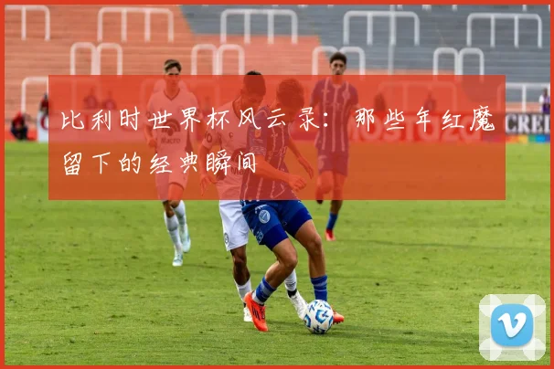 比利时世界杯风云录：那些年红魔留下的经典瞬间